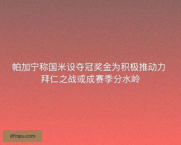 帕加宁称国米设夺冠奖金为积极推动力 拜仁之战或成赛季分水岭
