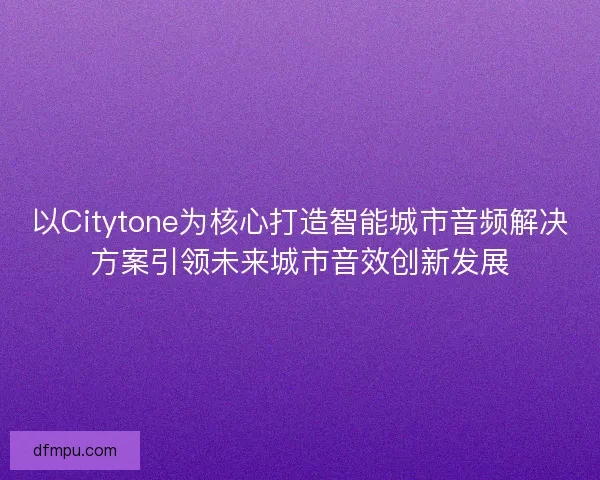 以Citytone为核心打造智能城市音频解决方案引领未来城市音效创新发展