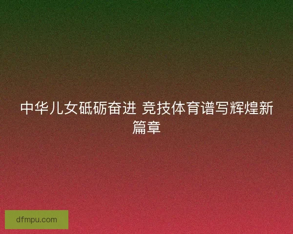 中华儿女砥砺奋进 竞技体育谱写辉煌新篇章