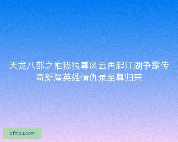 天龙八部之惟我独尊风云再起江湖争霸传奇新篇英雄情仇录至尊归来
