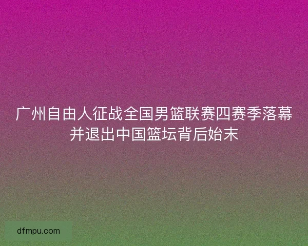 广州自由人征战全国男篮联赛四赛季落幕并退出中国篮坛背后始末