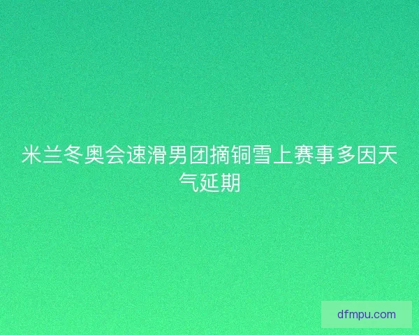 米兰冬奥会速滑男团摘铜雪上赛事多因天气延期