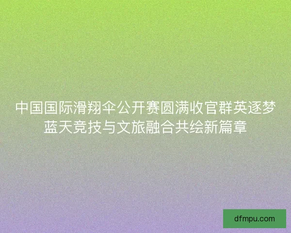 中国国际滑翔伞公开赛圆满收官群英逐梦蓝天竞技与文旅融合共绘新篇章