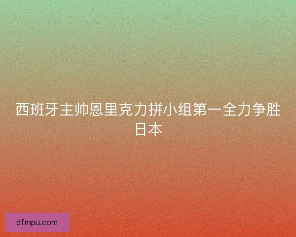 西班牙主帅恩里克力拼小组第一全力争胜日本