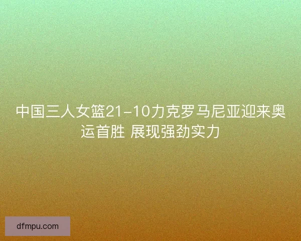 中国三人女篮21-10力克罗马尼亚迎来奥运首胜 展现强劲实力