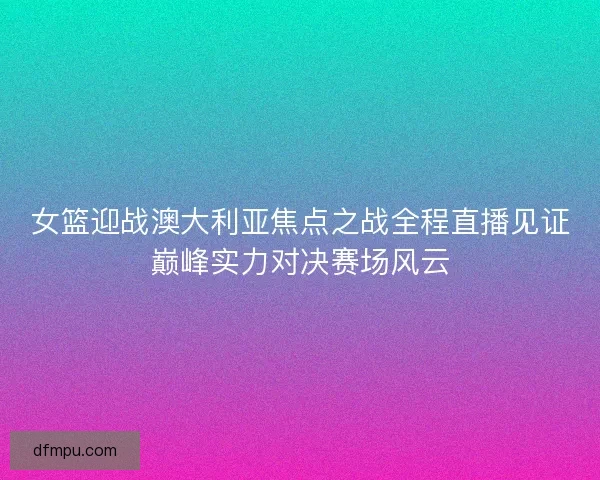女篮迎战澳大利亚焦点之战全程直播见证巅峰实力对决赛场风云