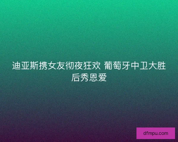 迪亚斯携女友彻夜狂欢 葡萄牙中卫大胜后秀恩爱