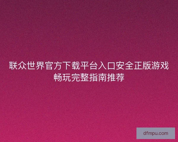联众世界官方下载平台入口安全正版游戏畅玩完整指南推荐