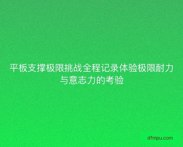 平板支撑极限挑战全程记录体验极限耐力与意志力的考验