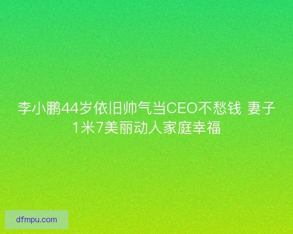 李小鹏44岁依旧帅气当CEO不愁钱 妻子1米7美丽动人家庭幸福