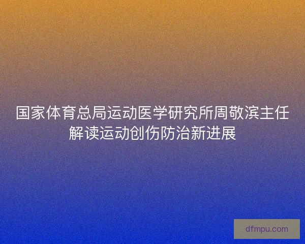 国家体育总局运动医学研究所周敬滨主任解读运动创伤防治新进展
