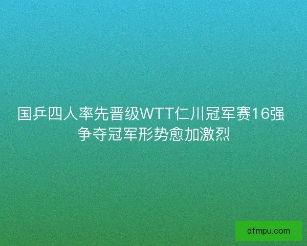 国乒四人率先晋级WTT仁川冠军赛16强 争夺冠军形势愈加激烈