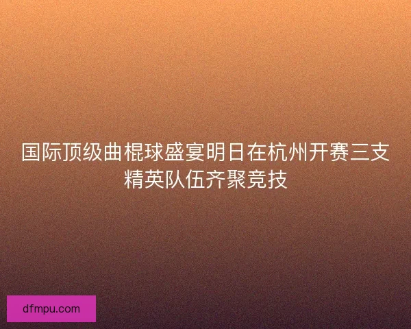 国际顶级曲棍球盛宴明日在杭州开赛三支精英队伍齐聚竞技