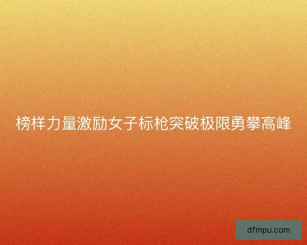 榜样力量激励女子标枪突破极限勇攀高峰