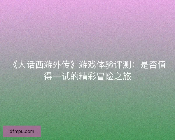 《大话西游外传》游戏体验评测：是否值得一试的精彩冒险之旅